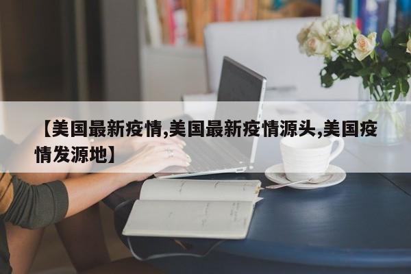 【美国最新疫情,美国最新疫情源头,美国疫情发源地】