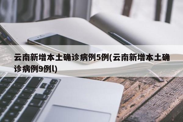 云南新增本土确诊病例5例(云南新增本土确诊病例9例l)